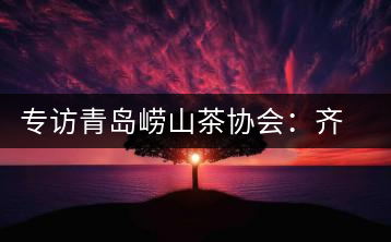 專訪青島嶗山茶協(xié)會(huì)：齊心協(xié)力共謀茶壇盛事