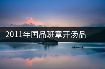 2011年國品班章開湯品鑒∣經典回顧，王者風范