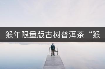猴年限量版古樹普洱茶“猴彩春”隆重上市！