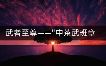 武者至尊——”中茶武班章”，帷幕之后的王者風(fēng)范