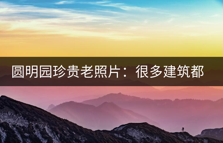 圓明園珍貴老照片：很多建筑都是首次曝光，圖七和文獻(xiàn)記載不一樣