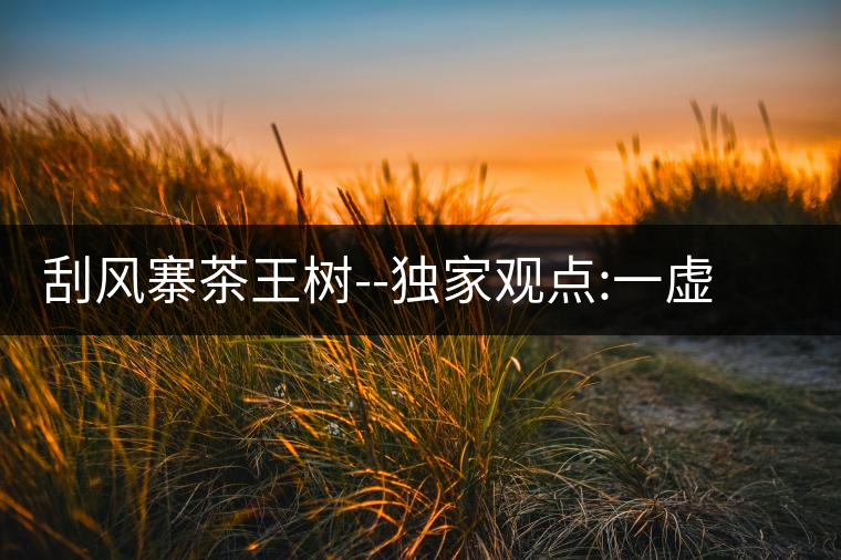 刮風(fēng)寨茶王樹(shù)--獨(dú)家觀點(diǎn):一虛兩實(shí)刮風(fēng)寨茶王樹(shù)——獨(dú)家觀點(diǎn):一虛兩實(shí) 刮風(fēng)寨茶王樹(shù)--獨(dú)家觀點(diǎn):一虛兩實(shí)刮風(fēng)寨茶王樹(shù)——獨(dú)家觀點(diǎn):一虛兩實(shí)