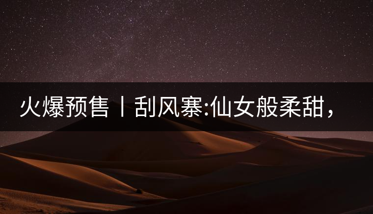 火爆預(yù)售丨刮風(fēng)寨:仙女般柔甜，滿溢山野氣息，一口就...火爆預(yù)售丨刮風(fēng)寨：仙女般柔甜，滿溢山野氣息，一口就勾了魂