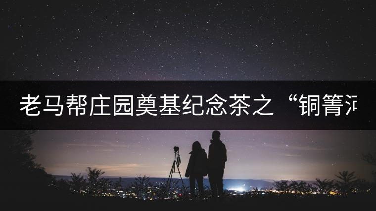 老馬幫莊園奠基紀(jì)念茶之“銅箐河老寨”即將榮耀上市...老馬幫莊園奠基紀(jì)念茶之“銅箐河老寨”即將榮耀上市，限量1333餅