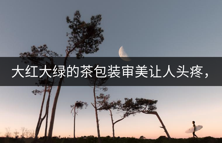 大紅大綠的茶包裝審美讓人頭疼，沒(méi)想到茶包裝還可以...大紅大綠的茶包裝審美讓人頭疼，沒(méi)想到茶包裝還可以這么清雅！