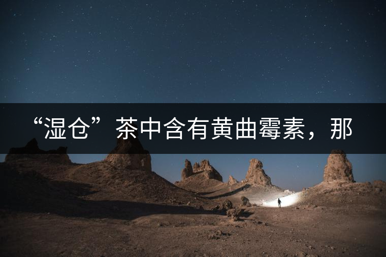 “濕倉”茶中含有黃曲霉素，那為什么“濕倉”還不取消？