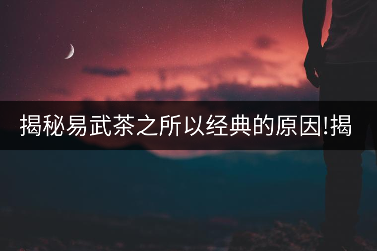 揭秘易武茶之所以經(jīng)典的原因!揭秘易武茶之所以經(jīng)典的原因！
