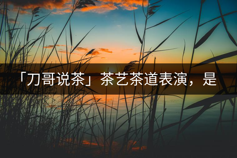「刀哥說(shuō)茶」茶藝茶道表演，是裝還是文化？