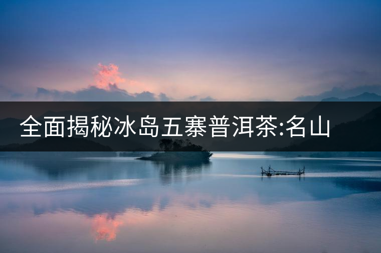 全面揭秘冰島五寨普洱茶:名山名寨，盡享冰糖韻全面揭秘冰島五寨普洱茶：名山名寨，盡享冰糖韻