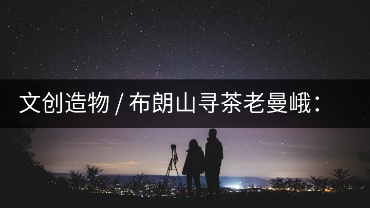 文創(chuàng)造物 / 布朗山尋茶老曼峨：苦澀，茶之真味