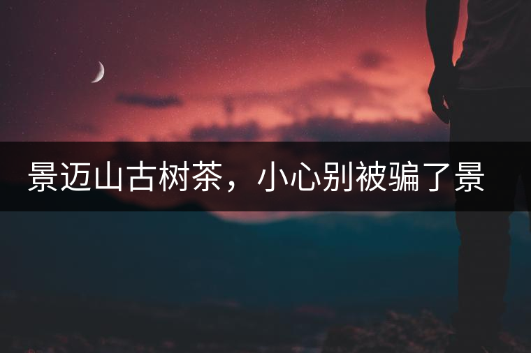 景邁山古樹茶，小心別被騙了景邁山古樹茶，小心別被騙了
