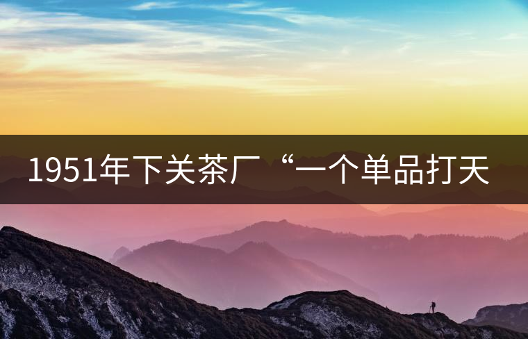 1951年下關(guān)茶廠“一個(gè)單品打天下”，如今它稱霸茶界6...1951年下關(guān)茶廠“一個(gè)單品打天下”，如今它稱霸茶界60多年！