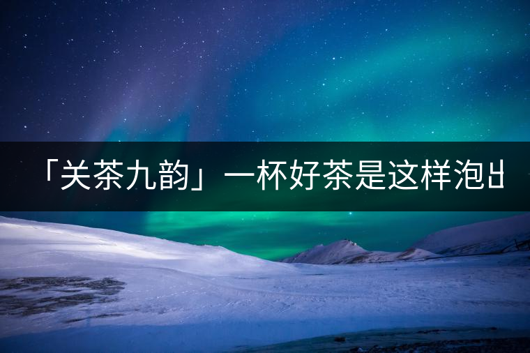 「關(guān)茶九韻」一杯好茶是這樣泡出來的!(上)「關(guān)茶九韻」一杯好茶是這樣泡出來的！（上）