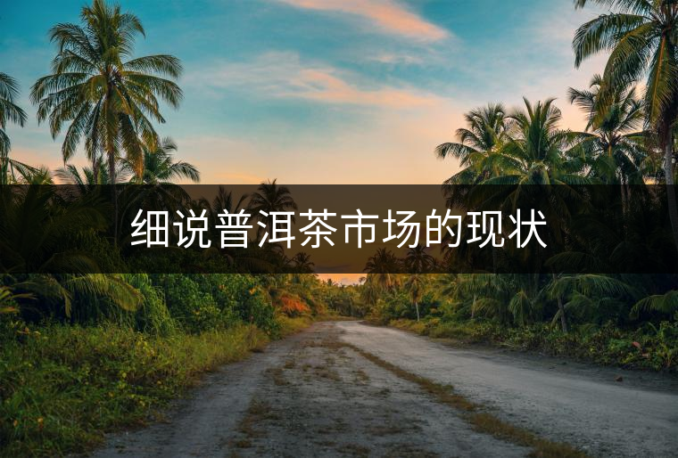 細(xì)說普洱茶市場(chǎng)的現(xiàn)狀 細(xì)說普洱茶市場(chǎng)的現(xiàn)狀