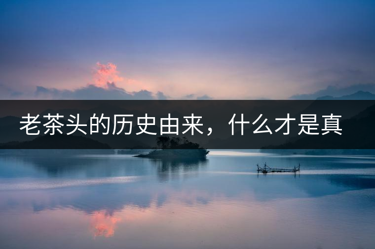 老茶頭的歷史由來(lái)，什么才是真正老茶頭