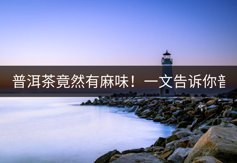 普洱茶竟然有麻味！一文告訴你普洱茶出現(xiàn)麻味的7個(gè)原因！