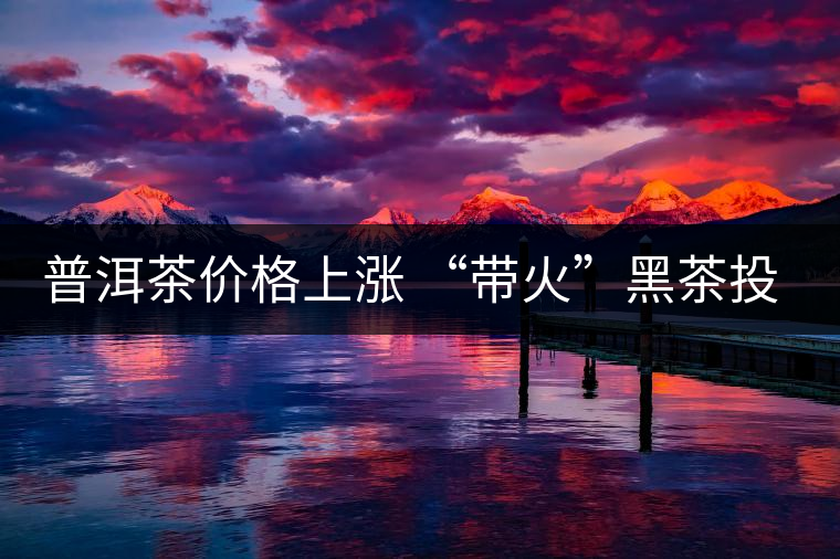 普洱茶價(jià)格上漲 “帶火”黑茶投資 普洱茶價(jià)格上漲 “帶火”黑茶投資