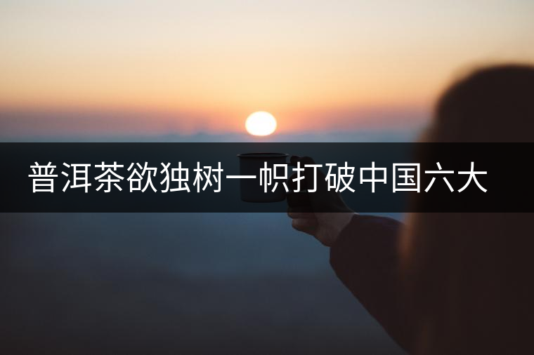 普洱茶欲獨(dú)樹(shù)一幟打破中國(guó)六大茶葉格局
