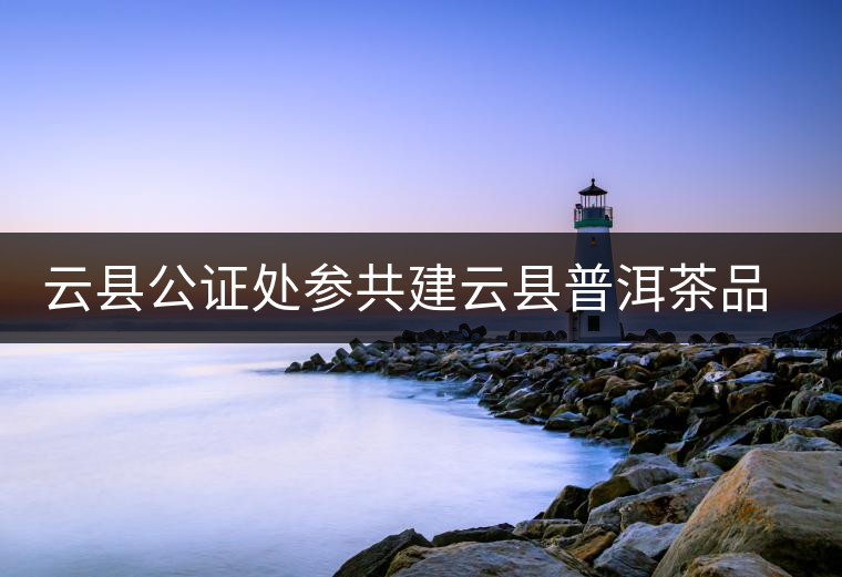 云縣公證處參共建云縣普洱茶品牌，以公信力作保確保產(chǎn)品品純質(zhì)優(yōu)