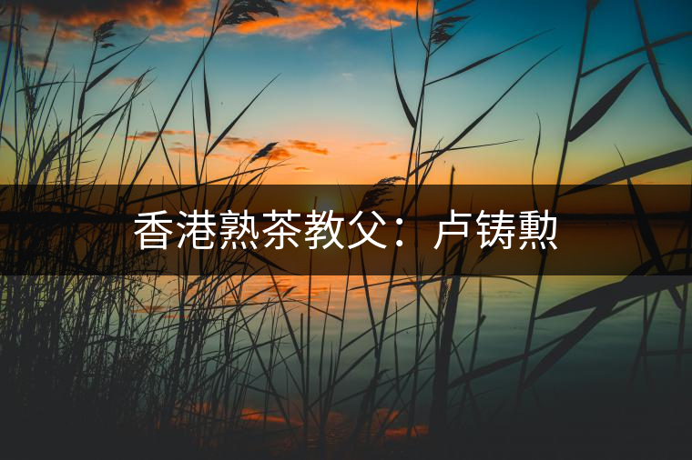 香港熟茶教父:盧鑄勲 香港熟茶教父:盧鑄勲