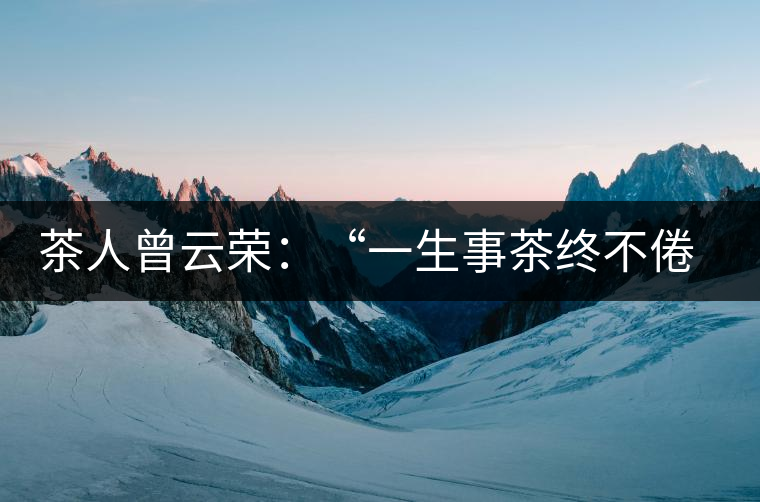 茶人曾云榮:“一生事茶終不倦”譜寫(xiě)絢麗人生 茶人曾云榮:“一生事茶終不倦”譜寫(xiě)絢麗人生