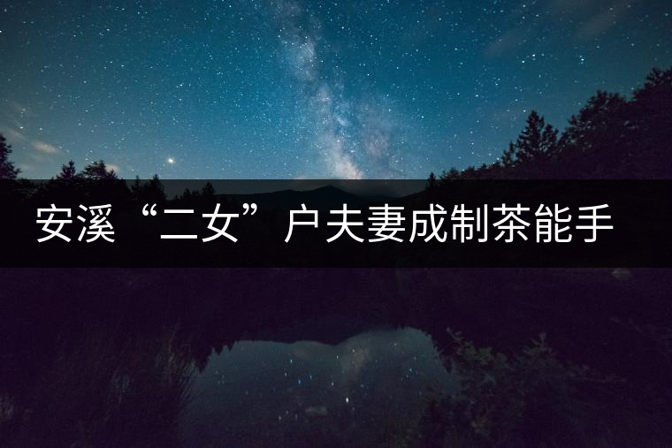 安溪“二女”戶夫妻成制茶能手 兩女兒受熏陶青出于藍(lán)