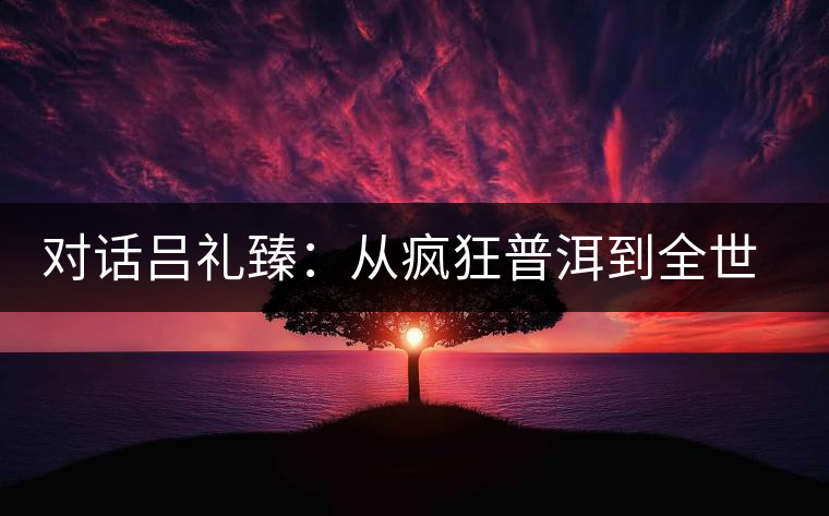 對(duì)話呂禮臻：從瘋狂普洱到全世界推廣中國(guó)茶
