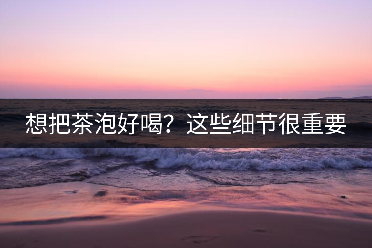 想把茶泡好喝？這些細(xì)節(jié)很重要