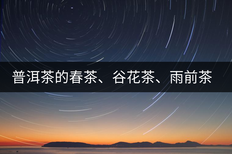 普洱茶的春茶、谷花茶、雨前茶、雨水茶如何界定？