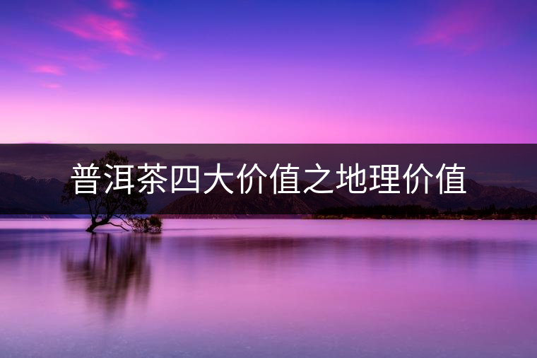 普洱茶四大價(jià)值之地理價(jià)值 普洱茶四大價(jià)值之地理價(jià)值