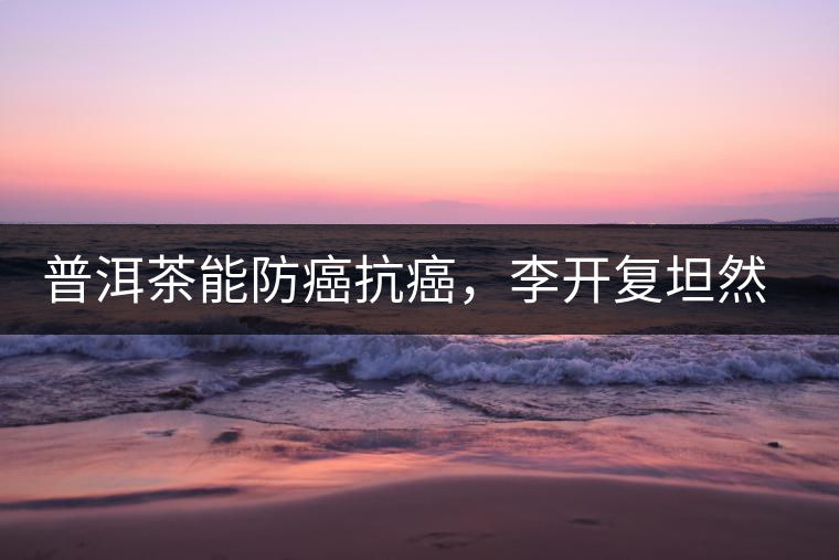 普洱茶能防癌抗癌，李開復坦然面對癌癥