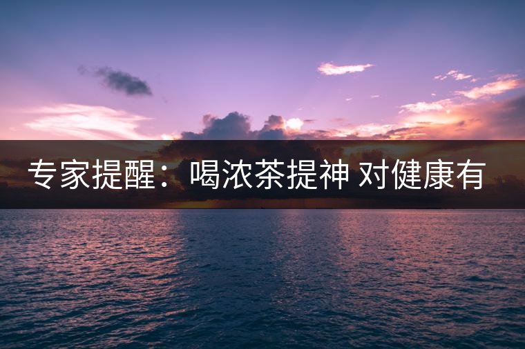 專家提醒:喝濃茶提神 對健康有四大壞處 專家提醒:喝濃茶提神 對健康有四大壞處