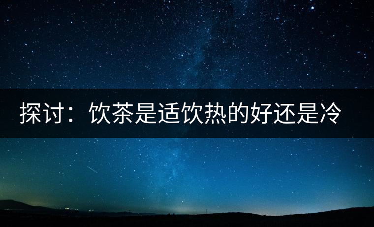 探討：飲茶是適飲熱的好還是冷的好？