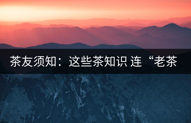 茶友須知：這些茶知識(shí) 連“老茶鬼”也不一定知道
