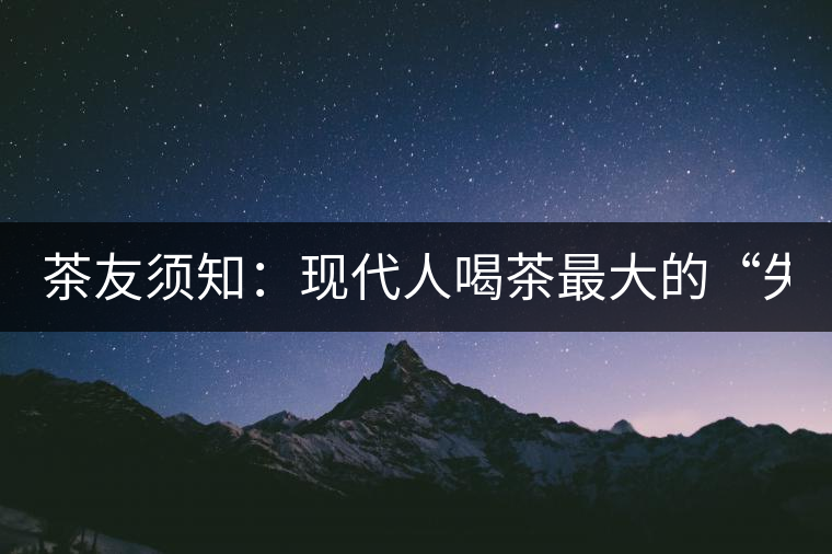 茶友須知:現(xiàn)代人喝茶最大的“失誤” 茶友須知:現(xiàn)代人喝茶最大的“失誤”