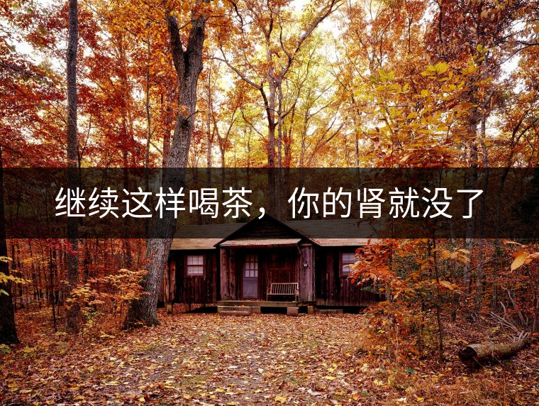 繼續(xù)這樣喝茶,你的腎就沒了 繼續(xù)這樣喝茶,你的腎就沒了