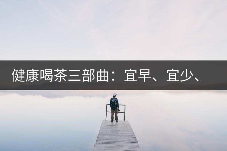 健康喝茶三部曲：宜早、宜少、宜淡