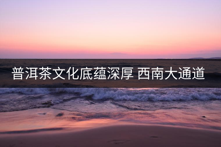 普洱茶文化底蘊(yùn)深厚 西南大通道帶來(lái)機(jī)遇