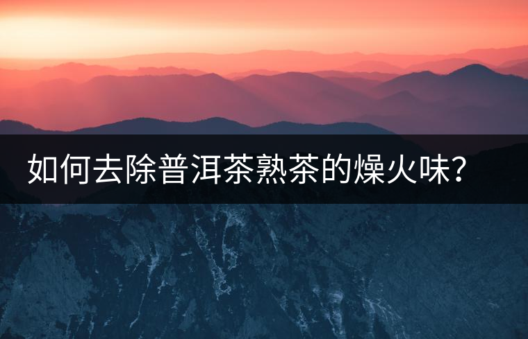 如何去除普洱茶熟茶的燥火味？熟茶工藝加沖泡這里全都有！