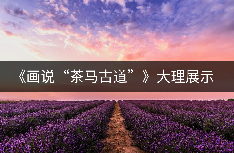 《畫(huà)說(shuō)“茶馬古道”》大理展示昔日輝煌 《畫(huà)說(shuō)“茶馬古道”》大理展示昔日輝煌
