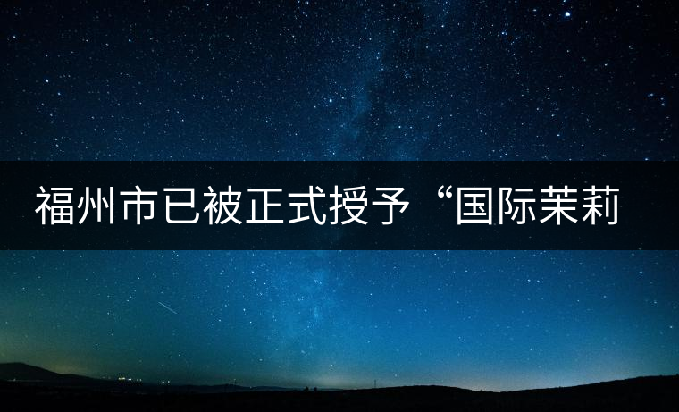 福州市已被正式授予“國際茉莉花茶發(fā)源地”稱號