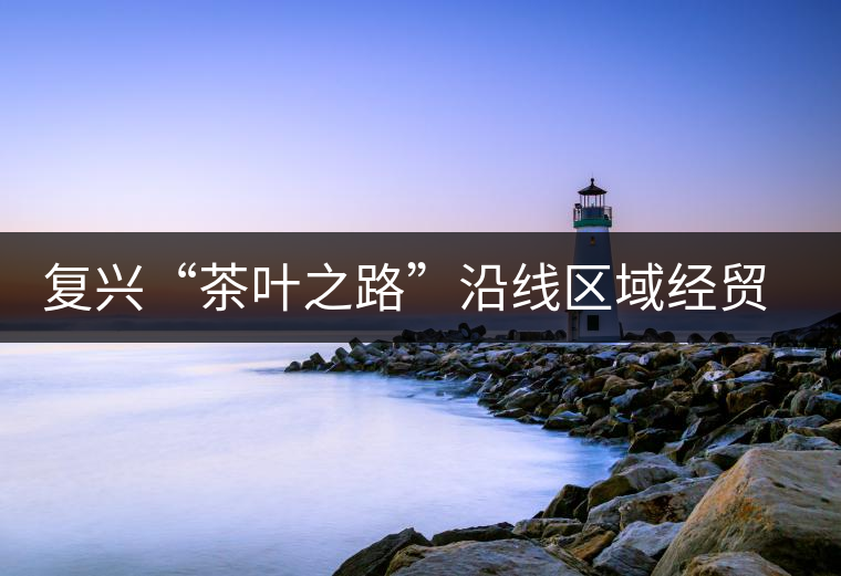 復興“茶葉之路”沿線區(qū)域經(jīng)貿(mào)合作提升