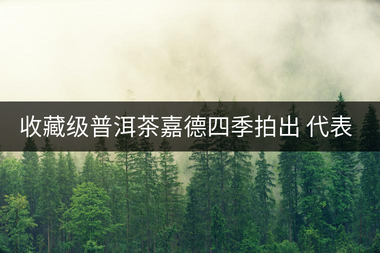 收藏級(jí)普洱茶嘉德四季拍出 代表茶道文化