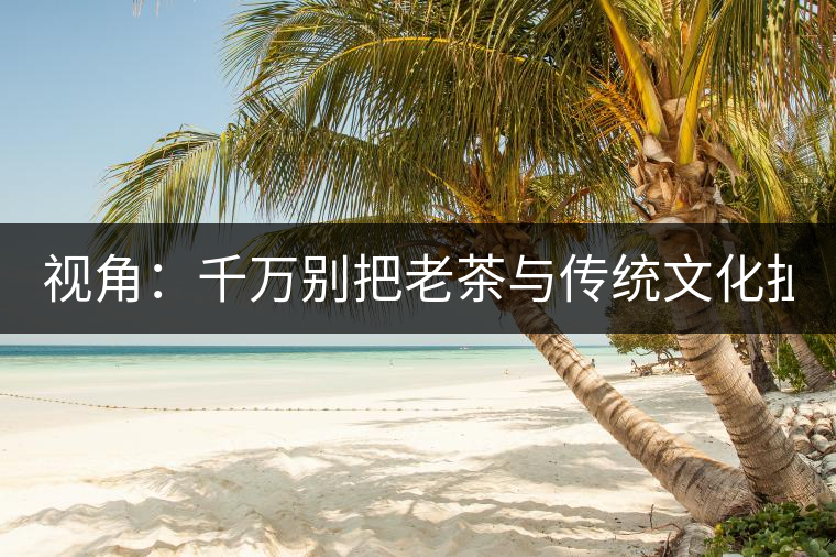 視角：千萬(wàn)別把老茶與傳統(tǒng)文化扯上 老祖宗不喝老茶！