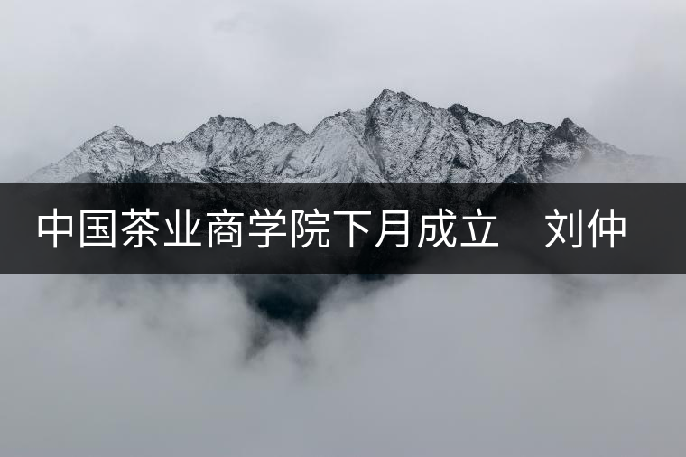 中國茶業(yè)商學(xué)院下月成立 劉仲華將出任院長 中國茶業(yè)商學(xué)院下月成立 劉仲華將出任院長