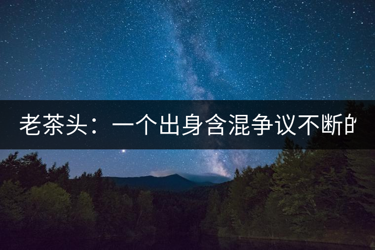 老茶頭：一個(gè)出身含混爭(zhēng)議不斷的糙爺們！