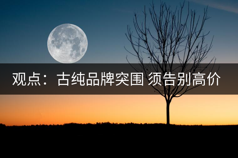 觀點(diǎn)：古純品牌突圍 須告別高價思維與抓人經(jīng)濟(jì)