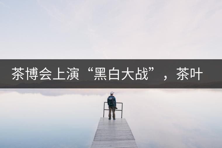 茶博會(huì)上演“黑白大戰(zhàn)”，茶葉一沾“野”字價(jià)翻番