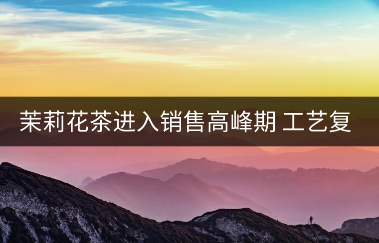 茉莉花茶進入銷售高峰期 工藝復(fù)雜品種多差別大