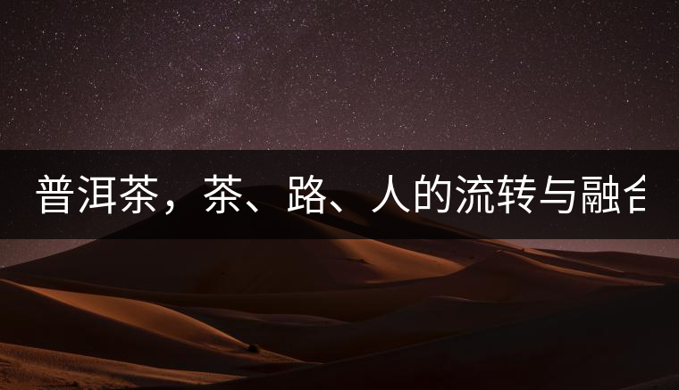 普洱茶，茶、路、人的流轉(zhuǎn)與融合！